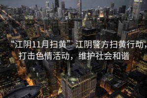 “江陰11月掃黃”江陰警方掃黃行動(dòng)，打擊色情活動(dòng)，維護(hù)社會(huì)和諧