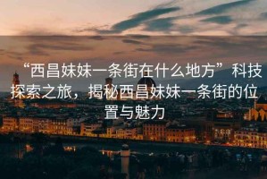 “西昌妹妹一條街在什么地方”科技探索之旅，揭秘西昌妹妹一條街的位置與魅力
