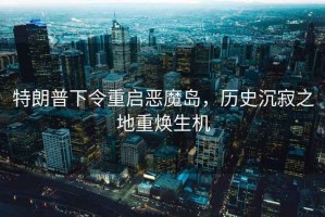 特朗普下令重啟惡魔島，歷史沉寂之地重?zé)ㄉ鷻C(jī)