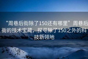 “周巷后街除了150還有哪里”周巷后街的技術(shù)寶藏，探尋除了150之外的科技新領(lǐng)地