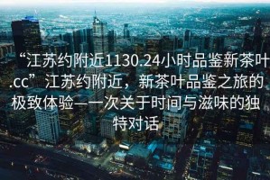 “江蘇約附近1130.24小時品鑒新茶葉.cc”江蘇約附近，新茶葉品鑒之旅的極致體驗—一次關于時間與滋味的獨特對話