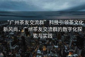 “廣州茶友交流群”科技引領(lǐng)茶文化新風(fēng)尚，廣州茶友交流群的數(shù)字化探索與實(shí)踐