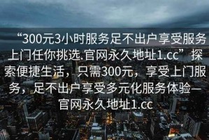 “300元3小時服務(wù)足不出戶享受服務(wù)上門任你挑選.官網(wǎng)永久地址1.cc”探索便捷生活，只需300元，享受上門服務(wù)，足不出戶享受多元化服務(wù)體驗—官網(wǎng)永久地址1.cc
