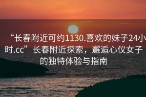 “長春附近可約1130.喜歡的妹子24小時(shí).cc”長春附近探索，邂逅心儀女子的獨(dú)特體驗(yàn)與指南
