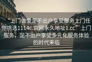 “上門做愛足不出戶享受服務(wù)上門任你挑選1114c.官網(wǎng)永久地址1.cc”上門服務(wù)，足不出戶享受多元化服務(wù)體驗(yàn)的時(shí)代來臨