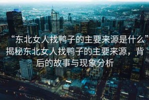 “東北女人找鴨子的主要來源是什么”揭秘東北女人找鴨子的主要來源，背后的故事與現(xiàn)象分析