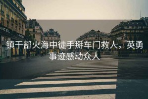 鎮(zhèn)干部火海中徒手掰車(chē)門(mén)救人，英勇事跡感動(dòng)眾人
