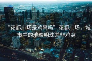 “花都廣場(chǎng)是雞窩嗎”花都廣場(chǎng)，城市中的璀璨明珠并非雞窩