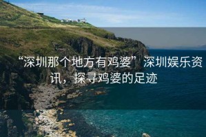 “深圳那個(gè)地方有雞婆”深圳娛樂(lè)資訊，探尋雞婆的足跡