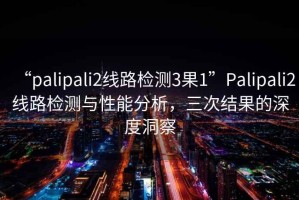 “palipali2線路檢測3果1”Palipali2線路檢測與性能分析，三次結(jié)果的深度洞察