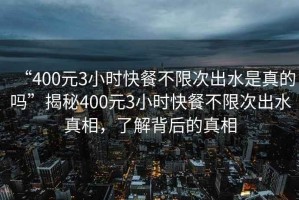 “400元3小時(shí)快餐不限次出水是真的嗎”揭秘400元3小時(shí)快餐不限次出水真相，了解背后的真相