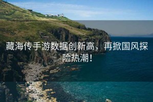藏海傳手游數(shù)據(jù)創(chuàng)新高，再掀國(guó)風(fēng)探險(xiǎn)熱潮！