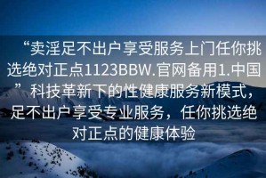 “賣淫足不出戶享受服務(wù)上門任你挑選絕對(duì)正點(diǎn)1123BBW.官網(wǎng)備用1.中國(guó)”科技革新下的性健康服務(wù)新模式，足不出戶享受專業(yè)服務(wù)，任你挑選絕對(duì)正點(diǎn)的健康體驗(yàn)