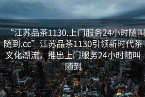 “江蘇品茶1130.上門服務(wù)24小時(shí)隨叫隨到.cc”江蘇品茶1130引領(lǐng)新時(shí)代茶文化潮流，推出上門服務(wù)24小時(shí)隨叫隨到
