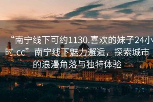 “南寧線下可約1130.喜歡的妹子24小時.cc”南寧線下魅力邂逅，探索城市的浪漫角落與獨特體驗
