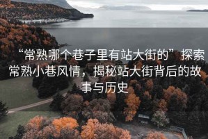 “常熟哪個巷子里有站大街的”探索常熟小巷風(fēng)情，揭秘站大街背后的故事與歷史