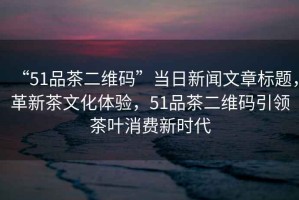 “51品茶二維碼”當(dāng)日新聞文章標(biāo)題，革新茶文化體驗(yàn)，51品茶二維碼引領(lǐng)茶葉消費(fèi)新時(shí)代
