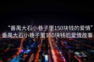 “番禺大石小巷子里150塊錢的愛情”番禺大石小巷子里150塊錢的愛情故事