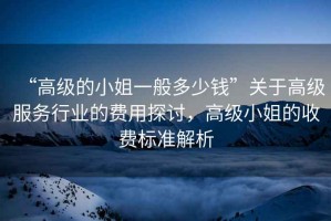 “高級的小姐一般多少錢”關(guān)于高級服務(wù)行業(yè)的費用探討，高級小姐的收費標(biāo)準(zhǔn)解析