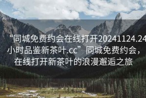 “同城免費(fèi)約會(huì)在線打開(kāi)20241124.24小時(shí)品鑒新茶葉.cc”同城免費(fèi)約會(huì)，在線打開(kāi)新茶葉的浪漫邂逅之旅