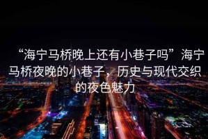 “海寧馬橋晚上還有小巷子嗎”海寧馬橋夜晚的小巷子，歷史與現(xiàn)代交織的夜色魅力