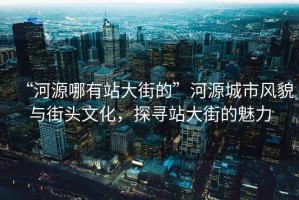 “河源哪有站大街的”河源城市風貌與街頭文化，探尋站大街的魅力