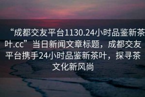 “成都交友平臺1130.24小時(shí)品鑒新茶葉.cc”當(dāng)日新聞文章標(biāo)題，成都交友平臺攜手24小時(shí)品鑒新茶葉，探尋茶文化新風(fēng)尚