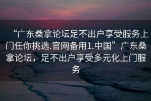 “廣東桑拿論壇足不出戶享受服務(wù)上門任你挑選.官網(wǎng)備用1.中國(guó)”廣東桑拿論壇，足不出戶享受多元化上門服務(wù)