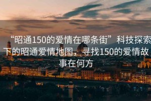 “昭通150的愛情在哪條街”科技探索下的昭通愛情地圖，尋找150的愛情故事在何方