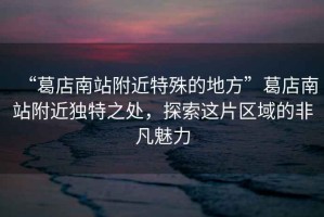 “葛店南站附近特殊的地方”葛店南站附近獨(dú)特之處，探索這片區(qū)域的非凡魅力