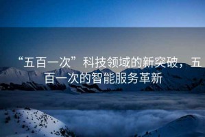 “五百一次”科技領(lǐng)域的新突破，五百一次的智能服務革新
