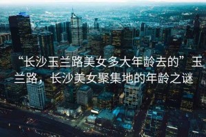 “長(zhǎng)沙玉蘭路美女多大年齡去的”玉蘭路，長(zhǎng)沙美女聚集地的年齡之謎