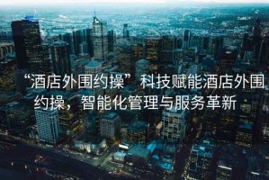 “酒店外圍約操”科技賦能酒店外圍約操，智能化管理與服務(wù)革新