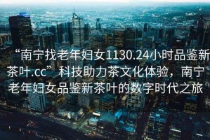 “南寧找老年婦女1130.24小時品鑒新茶葉.cc”科技助力茶文化體驗，南寧老年婦女品鑒新茶葉的數(shù)字時代之旅