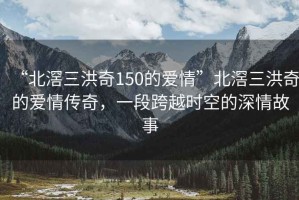 “北滘三洪奇150的愛情”北滘三洪奇的愛情傳奇，一段跨越時(shí)空的深情故事