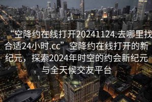 “空降約在線打開(kāi)20241124.去哪里找合適24小時(shí).cc”空降約在線打開(kāi)的新紀(jì)元，探索2024年時(shí)空的約會(huì)新紀(jì)元與全天候交友平臺(tái)