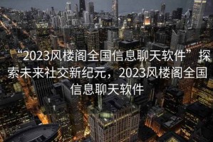 “2023風(fēng)樓閣全國(guó)信息聊天軟件”探索未來(lái)社交新紀(jì)元，2023風(fēng)樓閣全國(guó)信息聊天軟件