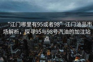 “江門哪里有95或者98”江門油品市場解析，探尋95與98號汽油的加注站點