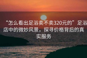 “怎么看出足浴賣(mài)不賣(mài)320元的”足浴店中的微妙風(fēng)景，探尋價(jià)格背后的真實(shí)服務(wù)