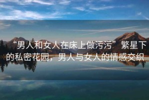 “男人和女人在床上做污污”繁星下的私密花園，男人與女人的情感交織
