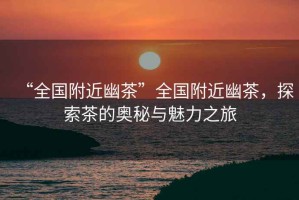 “全國附近幽茶”全國附近幽茶，探索茶的奧秘與魅力之旅