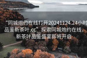 “同城炮約在線打開20241124.24小時品鑒新茶葉.cc”探索同城炮約在線，新茶葉品鑒盛宴即將開啟