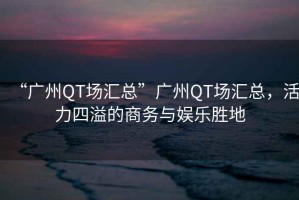 “廣州QT場匯總”廣州QT場匯總，活力四溢的商務(wù)與娛樂勝地