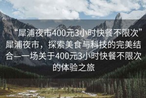 “犀浦夜市400元3小時(shí)快餐不限次”犀浦夜市，探索美食與科技的完美結(jié)合—一場(chǎng)關(guān)于400元3小時(shí)快餐不限次的體驗(yàn)之旅