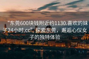“東莞600塊錢附近約1130.喜歡的妹子24小時(shí).cc”探索東莞，邂逅心儀女子的獨(dú)特體驗(yàn)