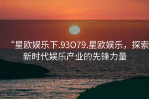 “星歐娛樂下.93O79.星歐娛樂，探索新時代娛樂產(chǎn)業(yè)的先鋒力量