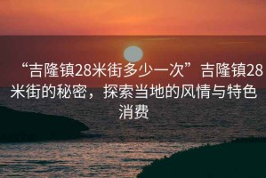 “吉隆鎮(zhèn)28米街多少一次”吉隆鎮(zhèn)28米街的秘密，探索當?shù)氐娘L情與特色消費