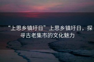 “上思鄉(xiāng)鎮(zhèn)圩日”上思鄉(xiāng)鎮(zhèn)圩日，探尋古老集市的文化魅力