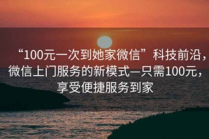 “100元一次到她家微信”科技前沿，微信上門服務(wù)的新模式—只需100元，享受便捷服務(wù)到家