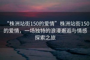 “株洲站街150的愛情”株洲站街150的愛情，一場獨特的浪漫邂逅與情感探索之旅